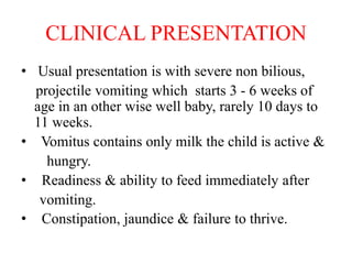 CLINICAL PRESENTATION
• Usual presentation is with severe non bilious,
projectile vomiting which starts 3 - 6 weeks of
age in an other wise well baby, rarely 10 days to
11 weeks.
• Vomitus contains only milk the child is active &
hungry.
• Readiness & ability to feed immediately after
vomiting.
• Constipation, jaundice & failure to thrive.
 