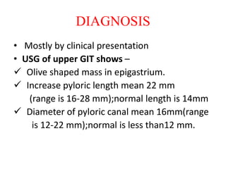 DIAGNOSIS
• Mostly by clinical presentation
• USG of upper GIT shows –
 Olive shaped mass in epigastrium.
 Increase pyloric length mean 22 mm
(range is 16-28 mm);normal length is 14mm
 Diameter of pyloric canal mean 16mm(range
is 12-22 mm);normal is less than12 mm.
 