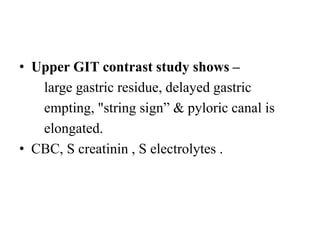 • Upper GIT contrast study shows –
large gastric residue, delayed gastric
empting, "string sign” & pyloric canal is
elongated.
• CBC, S creatinin , S electrolytes .
 