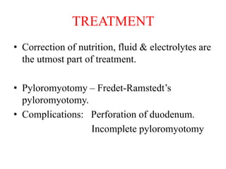 TREATMENT
• Correction of nutrition, fluid & electrolytes are
the utmost part of treatment.
• Pyloromyotomy – Fredet-Ramstedt’s
pyloromyotomy.
• Complications: Perforation of duodenum.
Incomplete pyloromyotomy
 