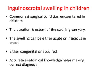 Inguinoscrotal swelling in children
• Commonest surgical condition encountered in
children
• The duration & extent of the swelling can vary.
• The swelling can be either acute or insidious in
onset
• Either congenital or acquired
• Accurate anatomical knowledge helps making
correct diagnosis
 