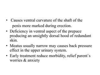 • Causes ventral curvature of the shaft of the
penis more marked during erection.
• Deficiency in ventral aspect of the prepuce
producing an unsightly dorsal hood of redundant
skin.
• Meatus usually narrow may causes back pressure
effect in the upper urinary system.
• Early treatment reduce morbidity, relief parent`s
worries & anxiety
 