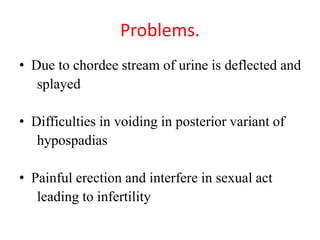 Problems.
• Due to chordee stream of urine is deflected and
splayed
• Difficulties in voiding in posterior variant of
hypospadias
• Painful erection and interfere in sexual act
leading to infertility
 