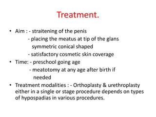 Treatment.
• Aim : - straitening of the penis
- placing the meatus at tip of the glans
symmetric conical shaped
- satisfactory cosmetic skin coverage
• Time: - preschool going age
- meatotomy at any age after birth if
needed
• Treatment modalities : - Orthoplasty & urethroplasty
either in a single or stage procedure depends on types
of hypospadias in various procedures.
 
