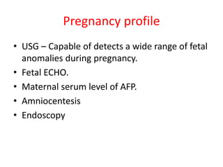 Pregnancy profile
• USG – Capable of detects a wide range of fetal
anomalies during pregnancy.
• Fetal ECHO.
• Maternal serum level of AFP.
• Amniocentesis
• Endoscopy
 