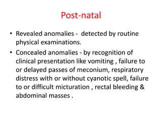 Post-natal
• Revealed anomalies - detected by routine
physical examinations.
• Concealed anomalies - by recognition of
clinical presentation like vomiting , failure to
or delayed passes of meconium, respiratory
distress with or without cyanotic spell, failure
to or difficult micturation , rectal bleeding &
abdominal masses .
 