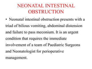 NEONATAL INTESTINAL
OBSTRUCTION
• Neonatal intestinal obstruction presents with a
triad of bilious vomiting, abdominal distension
and failure to pass meconium. It is an urgent
condition that requires the immediate
involvement of a team of Paediatric Surgeons
and Neonatologist for perioperative
management.
 