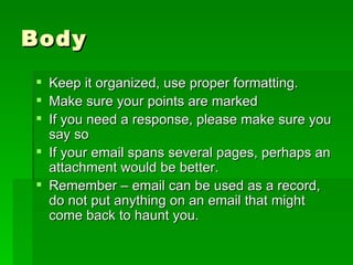 Body Keep it organized, use proper formatting. Make sure your points are marked If you need a response, please make sure you say so If your email spans several pages, perhaps an attachment would be better. Remember – email can be used as a record, do not put anything on an email that might come back to haunt you. 