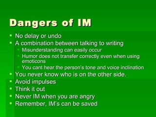 Dangers of IM No delay or undo A combination between talking to writing Misunderstanding can easily occur Humor does not transfer correctly even when using emoticons You cant hear the person’s tone and voice inclination You never know who is on the other side. Avoid impulses Think it out Never IM when you are angry Remember, IM’s can be saved  