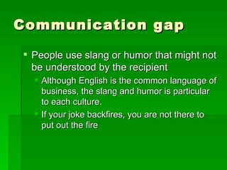 Communication gap People use slang or humor that might not be understood by the recipient Although English is the common language of business, the slang and humor is particular to each culture. If your joke backfires, you are not there to put out the fire 