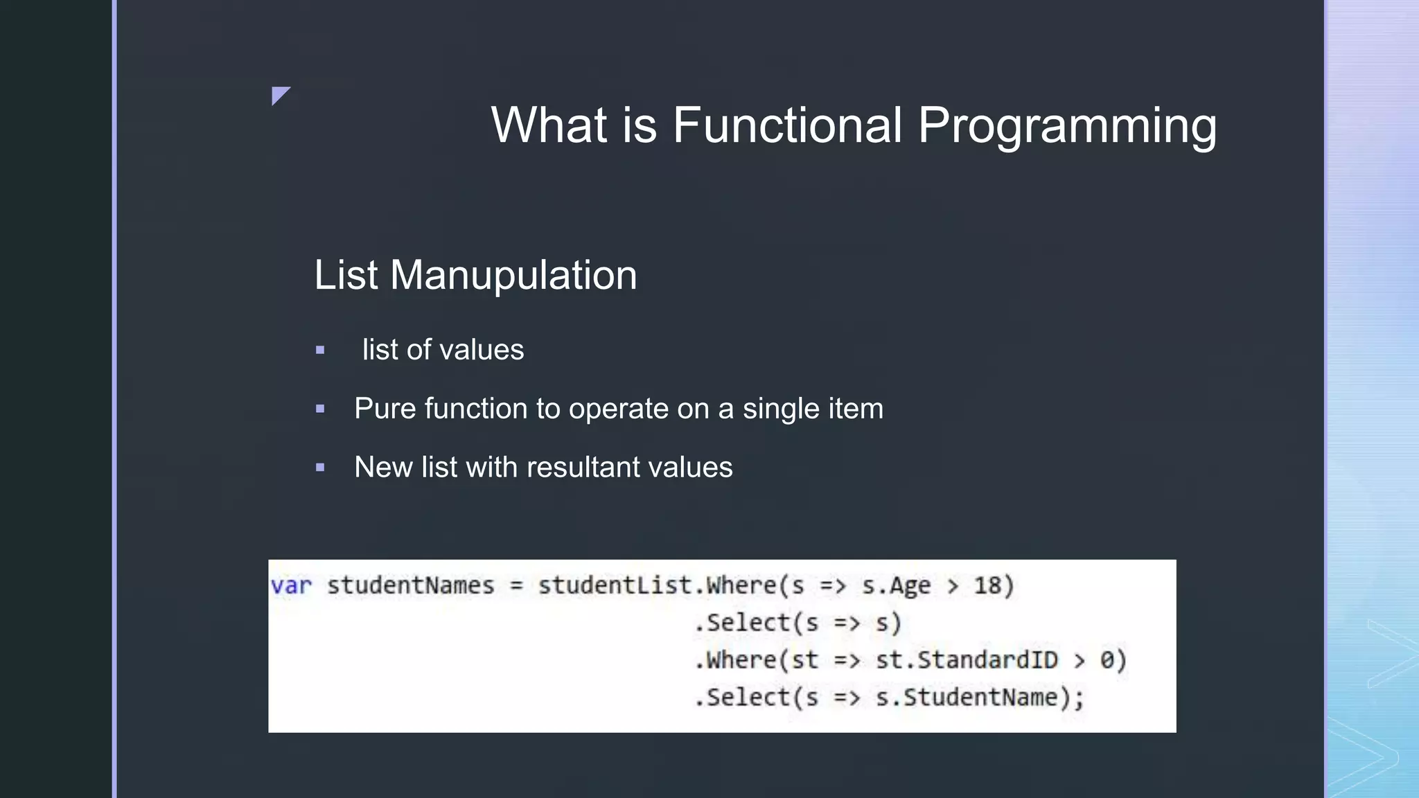 z
What is Functional Programming
List Manupulation
 list of values
 Pure function to operate on a single item
 New list with resultant values
 