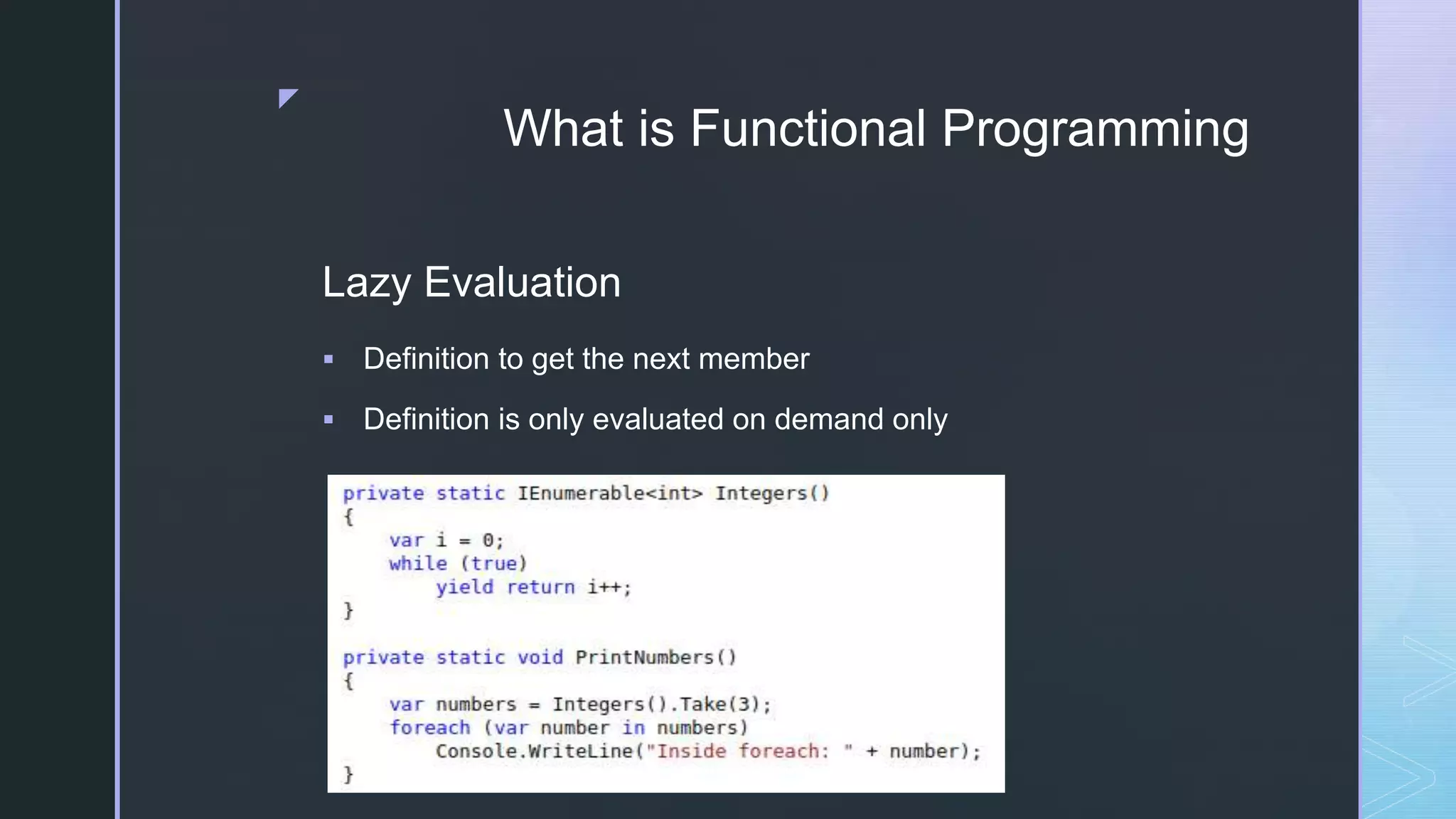 z
What is Functional Programming
Lazy Evaluation
 Definition to get the next member
 Definition is only evaluated on demand only
 