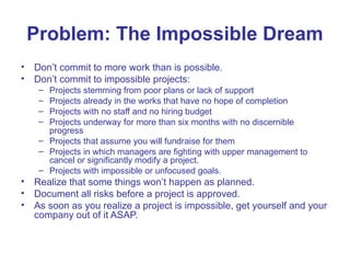 Problem: The Impossible Dream
• Don’t commit to more work than is possible.
• Don’t commit to impossible projects:
– Projects stemming from poor plans or lack of support
– Projects already in the works that have no hope of completion
– Projects with no staff and no hiring budget
– Projects underway for more than six months with no discernible
progress
– Projects that assume you will fundraise for them
– Projects in which managers are fighting with upper management to
cancel or significantly modify a project.
– Projects with impossible or unfocused goals.
• Realize that some things won’t happen as planned.
• Document all risks before a project is approved.
• As soon as you realize a project is impossible, get yourself and your
company out of it ASAP.
 