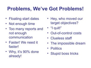 Problems, We’ve Got Problems!
• Floating start dates
• Not enough time
• Too many reports and
not enough
communication
• Faster! We need it
faster!
• Why, it’s 90% done
already!
• Hey, who moved our
target objectives?
• “I quit!”
• Out-of-control costs
• Clueless staff
• The impossible dream
• Politics
• Stupid boss tricks
 