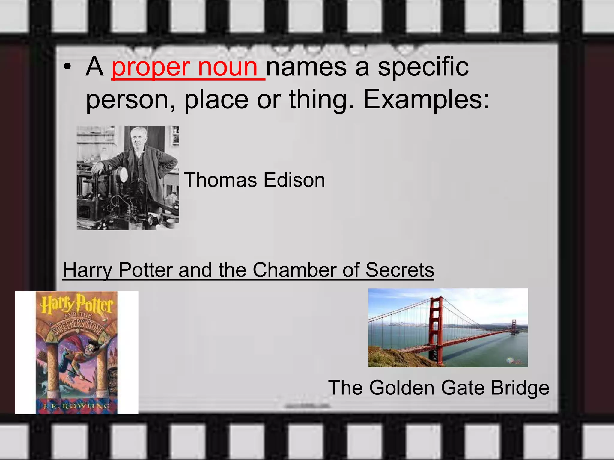 • A proper noun names a specific
person, place or thing. Examples:
Thomas Edison
Harry Potter and the Chamber of Secrets
The Golden Gate Bridge