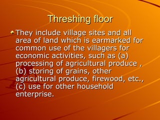 Threshing floor
They include village sites and all
area of land which is earmarked for
common use of the villagers for
economic activities, such as (a)
processing of agricultural produce ,
(b) storing of grains, other
agricultural produce, firewood, etc.,
(c) use for other household
enterprise.
 