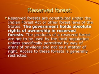 Reserved forest:
Reserved forests are constituted under the
Indian Forest Act or other forest laws of the
States. The government holds absolute
rights of ownership in reserved
forests. The products of a reserved forest
are not to be used by the local population
unless specifically permitted by way of
grant of privilege and not as a matter of
right. Access to these forests is generally
restricted.
 