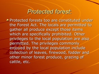 Protected forest:
Protected forests too are constituted under
the Forest Act. The locals are permitted to
gather all produce except those items
which are specifically prohibited. Other
privileges to the local population are also
permitted. The privileges commonly
enjoyed by the local population include
collection of leaves, firewood, fodder and
other minor forest produce, grazing of
cattle, etc.
 