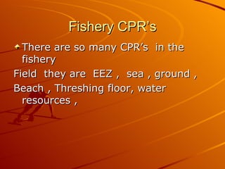 Fishery CPR’s
  There are so many CPR’s in the
  fishery
Field they are EEZ , sea , ground ,
Beach , Threshing floor, water
  resources ,
 