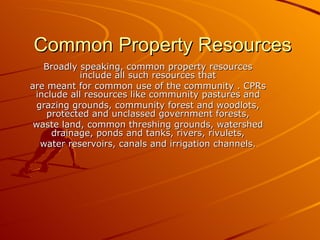 Common Property Resources
   Broadly speaking, common property resources
            include all such resources that
are meant for common use of the community . CPRs
 include all resources like community pastures and
 grazing grounds, community forest and woodlots,
    protected and unclassed government forests,
 waste land, common threshing grounds, watershed
     drainage, ponds and tanks, rivers, rivulets,
  water reservoirs, canals and irrigation channels.
 