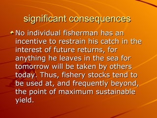 significant consequences
No individual fisherman has an
incentive to restrain his catch in the
interest of future returns, for
anything he leaves in the sea for
tomorrow will be taken by others
today. Thus, fishery stocks tend to
be used at, and frequently beyond,
the point of maximum sustainable
yield.
 