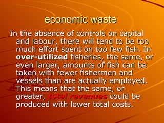 economic waste
In the absence of controls on capital
  and labour, there will tend to be too
  much effort spent on too few fish. In
  over-utilized fisheries, the same, or
  even larger, amounts of fish can be
  taken with fewer fishermen and
  vessels than are actually employed.
  This means that the same, or
  greater, total revenues could be
  produced with lower total costs.
 
