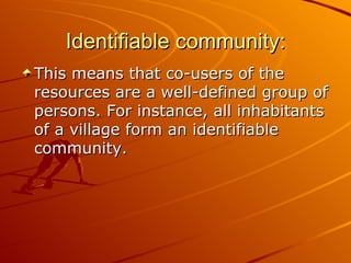 Identifiable community:
This means that co-users of the
resources are a well-defined group of
persons. For instance, all inhabitants
of a village form an identifiable
community.
 
