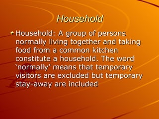 Household
Household: A group of persons
normally living together and taking
food from a common kitchen
constitute a household. The word
‘normally’ means that temporary
visitors are excluded but temporary
stay-away are included
 
