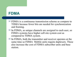 FDMA
 FDMA is a continuous transmission scheme as compare to
  TDMA because fewer bits are needed for synchronization
  and framing.
 In FDMA, as unique channels are assigned to each user, so
  FDMA systems have higher cell site system cost as
  compared to TDMA system.
 In FDMA, both the transmitter and receiver operates at the
  same time so FDMA Mobile units require duplexers. These
  also increase the cost of FDMA subscriber units and base
  station.
 