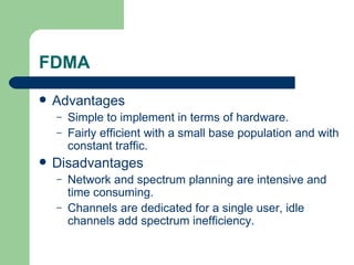 FDMA
   Advantages
    –   Simple to implement in terms of hardware.
    –   Fairly efficient with a small base population and with
        constant traffic.
   Disadvantages
    –   Network and spectrum planning are intensive and
        time consuming.
    –   Channels are dedicated for a single user, idle
        channels add spectrum inefficiency.
 