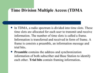 Time Division Multiple Access (TDMA


   In TDMA, a radio spectrum is divided into time slots. These
    time slots are allocated for each user to transmit and receive
    information. The number of time slots is called a frame.
    Information is transferred and received in form of frame. A
    frame is consists a preamble, an information message and
    trial bits.
   Preamble contains the address and synchronization
    information of both subscriber and Base Station to identify
    each other. Trial bits contain framing information.
 