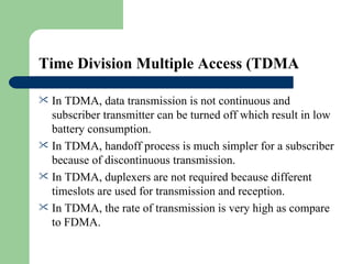 Time Division Multiple Access (TDMA

 In TDMA, data transmission is not continuous and
  subscriber transmitter can be turned off which result in low
  battery consumption.
 In TDMA, handoff process is much simpler for a subscriber
  because of discontinuous transmission.
 In TDMA, duplexers are not required because different
  timeslots are used for transmission and reception.
 In TDMA, the rate of transmission is very high as compare
  to FDMA.
 