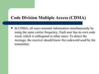 Code Division Multiple Access (CDMA) 

   In CDMA, all users transmit information simultaneously by
    using the same carrier frequency. Each user has its own code
    word, which is orthogonal to other users. To detect the
    message, the receiver should know the codeword used by the
    transmitter.
 