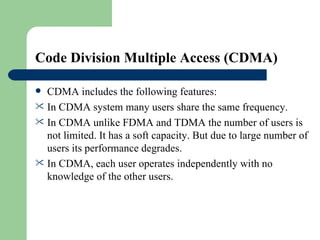 Code Division Multiple Access (CDMA)

 CDMA includes the following features:
 In CDMA system many users share the same frequency.
 In CDMA unlike FDMA and TDMA the number of users is
  not limited. It has a soft capacity. But due to large number of
  users its performance degrades.
 In CDMA, each user operates independently with no
  knowledge of the other users.
 