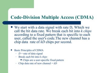 Code-Division Multiple Access (CDMA)
   We start with a data signal with rate D, Which we
    call the bit data rate. We break each bit into k chips
    according to a fixed pattern that is specific to each
    user, called the user's code.The new channel has a
    chip data rate of kD chips per second.

   Basic Principles of CDMA
     – D = rate of data signal
     – Break each bit into k chips
          Chips are a user-specific fixed pattern
     – Chip data rate of new channel = kD
 