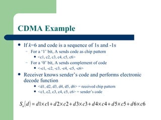 CDMA Example
   If k=6 and code is a sequence of 1s and -1s
    –   For a ‘1’ bit, A sends code as chip pattern
            <c1, c2, c3, c4, c5, c6>
    –   For a ‘0’ bit, A sends complement of code
            <-c1, -c2, -c3, -c4, -c5, -c6>
   Receiver knows sender’s code and performs electronic
    decode function
            <d1, d2, d3, d4, d5, d6> = received chip pattern
            <c1, c2, c3, c4, c5, c6> = sender’s code


Su ( d ) = d1× c1 + d 2 × c 2 + d 3 × c3 + d 4 × c 4 + d 5 × c5 + d 6 × c6
 