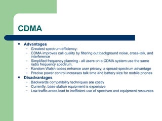 CDMA
   Advantages
    –   Greatest spectrum efficiency:
    –   CDMA improves call quality by filtering out background noise, cross-talk, and
        interference
    –   Simplified frequency planning - all users on a CDMA system use the same
        radio frequency spectrum.
    –   Random Walsh codes enhance user privacy; a spread-spectrum advantage
    –   Precise power control increases talk time and battery size for mobile phones
   Disadvantages
    –   Backwards compatibility techniques are costly
    –   Currently, base station equipment is expensive
    –   Low traffic areas lead to inefficient use of spectrum and equipment resources
 