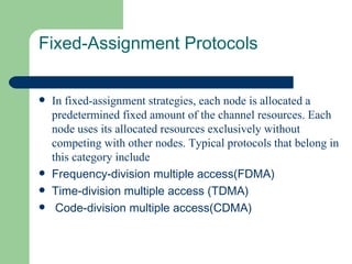 Fixed-Assignment Protocols


   In fixed-assignment strategies, each node is allocated a
    predetermined fixed amount of the channel resources. Each
    node uses its allocated resources exclusively without
    competing with other nodes. Typical protocols that belong in
    this category include
   Frequency-division multiple access(FDMA)
   Time-division multiple access (TDMA)
    Code-division multiple access(CDMA)
 