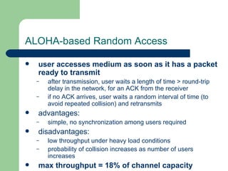 ALOHA-based Random Access

   user accesses medium as soon as it has a packet
    ready to transmit
    –   after transmission, user waits a length of time > round-trip
        delay in the network, for an ACK from the receiver
    –   if no ACK arrives, user waits a random interval of time (to
        avoid repeated collision) and retransmits
   advantages:
    –   simple, no synchronization among users required
   disadvantages:
    –   low throughput under heavy load conditions
    –   probability of collision increases as number of users
        increases
   max throughput = 18% of channel capacity
 