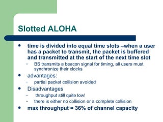 Slotted ALOHA
   time is divided into equal time slots –when a user
    has a packet to transmit, the packet is buffered
    and transmitted at the start of the next time slot
    –   BS transmits a beacon signal for timing, all users must
        synchronize their clocks
   advantages:
    –   partial packet collision avoided
   Disadvantages
    –    throughput still quite low!
    –   there is either no collision or a complete collision
   max throughput = 36% of channel capacity
 