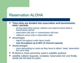 Reservation ALOHA
   Time slots are divided into reservation and transmission
    slots / periods
     –   during reservation period, stations can reserve future slots in
         transmission period
     –   reservation slot size << transmission slot size
     –   collisions occur only in reservation slots
   advantages:
     –   higher throughput under heavy loads
     –   max throughput up to 80% of channel capacity
   disadvantages:
     –   more demanding on users as they have to obtain / keep ‘reservation
         list’ up-to-date
   R-Aloha is most commonly used in satellite systems
   satellite collects requests, complies ‘reservation list’ and finally
    sends the list back to users
 