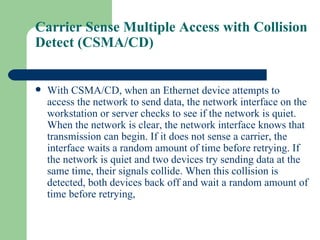 Carrier Sense Multiple Access with Collision
Detect (CSMA/CD)


   With CSMA/CD, when an Ethernet device attempts to
    access the network to send data, the network interface on the
    workstation or server checks to see if the network is quiet.
    When the network is clear, the network interface knows that
    transmission can begin. If it does not sense a carrier, the
    interface waits a random amount of time before retrying. If
    the network is quiet and two devices try sending data at the
    same time, their signals collide. When this collision is
    detected, both devices back off and wait a random amount of
    time before retrying,
 