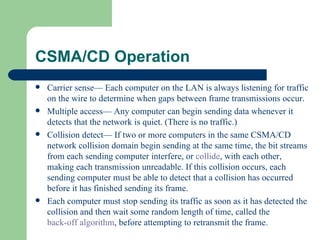 CSMA/CD Operation
   Carrier sense— Each computer on the LAN is always listening for traffic
    on the wire to determine when gaps between frame transmissions occur.
   Multiple access— Any computer can begin sending data whenever it
    detects that the network is quiet. (There is no traffic.)
   Collision detect— If two or more computers in the same CSMA/CD
    network collision domain begin sending at the same time, the bit streams
    from each sending computer interfere, or collide, with each other,
    making each transmission unreadable. If this collision occurs, each
    sending computer must be able to detect that a collision has occurred
    before it has finished sending its frame.
   Each computer must stop sending its traffic as soon as it has detected the
    collision and then wait some random length of time, called the
    back-off algorithm, before attempting to retransmit the frame.
 