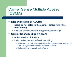 Carrier Sense Multiple Access
(CSMA)
   Disadvantages of ALOHA
    –   users do not listen to the channel before (and while)
        transmitting
    –   suitable for networks with long propagation delays
   Carrier Sense Multiple Access
    –   polite version of ALOHA
    –   Listen to the channel before transmitting
            if sensed channel busy, back-off (defer transmission), and sense
             channel again after a random amount of time
            if channel idle, transmit entire frame
 