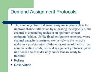 Demand Assignment Protocols

   The main objective of demand assignment protocols is to
    improve channel utilization by allocating the capacity of the
    channel to contending nodes in an optimum or near-
    optimum fashion. Unlike fixed-assignment schemes, where
    channel capacity is assigned exclusively to the network
    nodes in a predetermined fashion regardless of their current
    communication needs, demand assignment protocols ignore
    idle nodes and consider only nodes that are ready to
    transmit.
   Polling
   Reservation
 