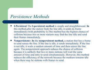 Persistence Methods
   I-Persistent The I-persistent method is simple and straightforward. In
    this method,after the station finds the line idle, it sends its frame
    immediately (with probability I).This method has the highest chance of
    collision because two or more stations may find the line idle and send
    their frames immediately.
   Nonpersistent:- In the nonpersistent method, a station that has a frame
    to send senses the line. If the line is idle, it sends immediately. If the line
    is not idle, it waits a random amount of time and then senses the line
    again. The nonpersistent approach reduces the chance of collision
    because it is unlikely that two or more stations will wait the same
    amount of time and retry to send simultaneously. However, this method
    reduces the efficiency of the network because the medium remains idle
    when there may be stations with frames to send.
 