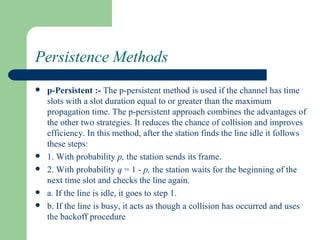 Persistence Methods
   p-Persistent :- The p-persistent method is used if the channel has time
    slots with a slot duration equal to or greater than the maximum
    propagation time. The p-persistent approach combines the advantages of
    the other two strategies. It reduces the chance of collision and improves
    efficiency. In this method, after the station finds the line idle it follows
    these steps:
   1. With probability p, the station sends its frame.
   2. With probability q = 1 - p, the station waits for the beginning of the
    next time slot and checks the line again.
   a. If the line is idle, it goes to step 1.
   b. If the line is busy, it acts as though a collision has occurred and uses
    the backoff procedure
 