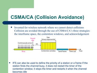 CSMA/CA (Collision Avoidance)
        Invented for wireless network where we cannot detect collisions
         Collision are avoided through the use of CSMA/CA’s three strategies:
         the interframe space, the contention windows, and acknowledgement




       IFS can also be used to define the priority of a station or a frame If the
        station finds the channel busy, it does not restart the timer of the
        contention window; it stops the timer and restarts it when the channel
        becomes idle
 