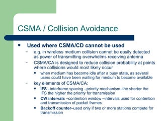 CSMA / Collision Avoidance
   Used where CSMA/CD cannot be used
    –   e.g. in wireless medium collision cannot be easily detected
        as power of transmitting overwhelms receiving antenna
    –   CSMA/CA is designed to reduce collision probability at points
        where collisions would most likely occur
           when medium has become idle after a busy state, as several
            users could have been waiting for medium to become available
    –   key elements of CSMA/CA:
           IFS –interframe spacing –priority mechanism–the shorter the
            IFS the higher the priority for transmission
           CW intervals –contention window –intervals used for contention
            and transmission of packet frames
           Backoff counter–used only if two or more stations compete for
            transmission
 