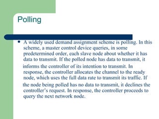 Polling

   A widely used demand assignment scheme is polling. In this
    scheme, a master control device queries, in some
    predetermined order, each slave node about whether it has
    data to transmit. If the polled node has data to transmit, it
    informs the controller of its intention to transmit. In
    response, the controller allocates the channel to the ready
    node, which uses the full data rate to transmit its traffic. If
    the node being polled has no data to transmit, it declines the
    controller’s request. In response, the controller proceeds to
    query the next network node.
 